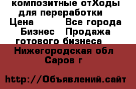 композитные отХоды для переработки  › Цена ­ 100 - Все города Бизнес » Продажа готового бизнеса   . Нижегородская обл.,Саров г.